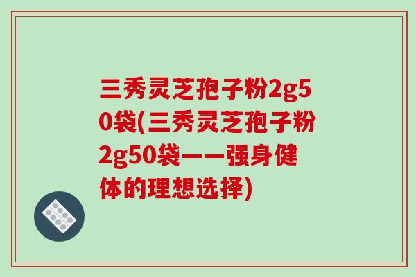 三秀灵芝孢子粉2g50袋(三秀灵芝孢子粉2g50袋——强身健体的理想选择)