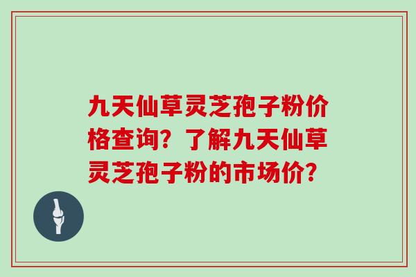 九天仙草灵芝孢子粉价格查询？了解九天仙草灵芝孢子粉的市场价？
