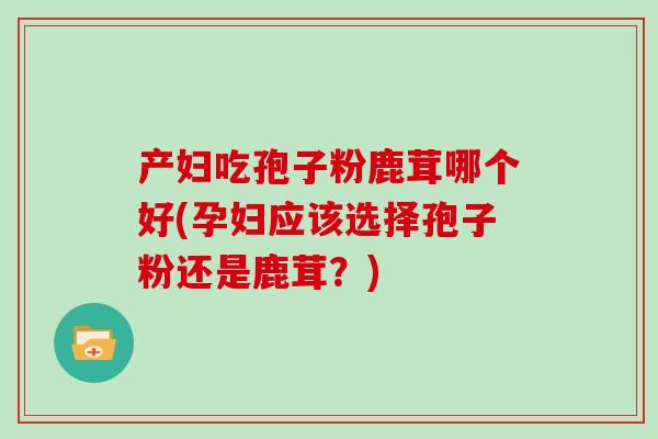 产妇吃孢子粉鹿茸哪个好(孕妇应该选择孢子粉还是鹿茸？)