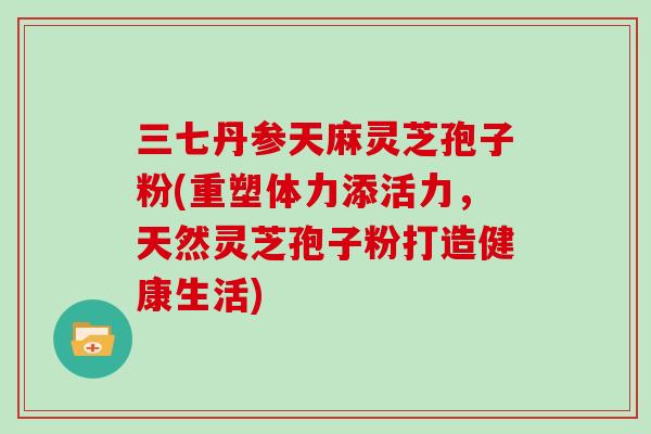 三七丹参天麻灵芝孢子粉(重塑体力添活力，天然灵芝孢子粉打造健康生活)