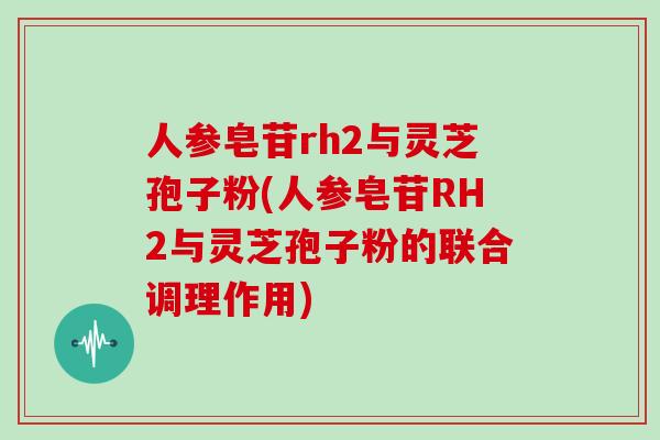 人参皂苷rh2与灵芝孢子粉(人参皂苷RH2与灵芝孢子粉的联合调理作用)