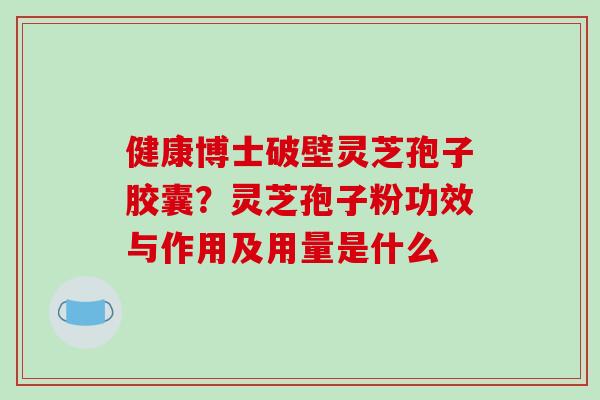 健康博士破壁灵芝孢子胶囊？灵芝孢子粉功效与作用及用量是什么