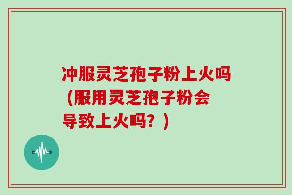 冲服灵芝孢子粉上火吗 (服用灵芝孢子粉会导致上火吗？)