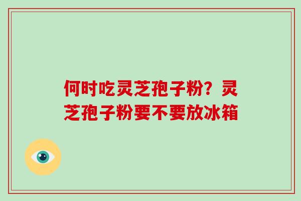 何时吃灵芝孢子粉？灵芝孢子粉要不要放冰箱