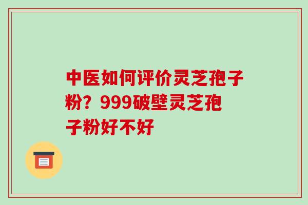 中医如何评价灵芝孢子粉？999破壁灵芝孢子粉好不好