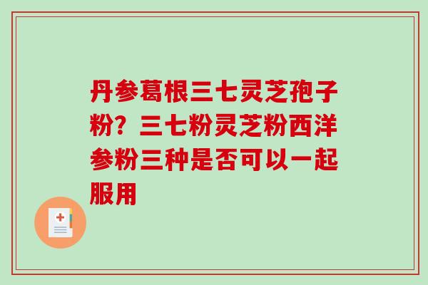 丹参葛根三七灵芝孢子粉？三七粉灵芝粉西洋参粉三种是否可以一起服用