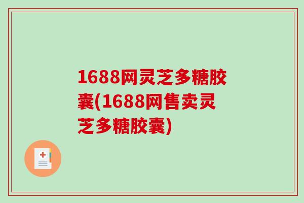 1688网灵芝多糖胶囊(1688网售卖灵芝多糖胶囊)