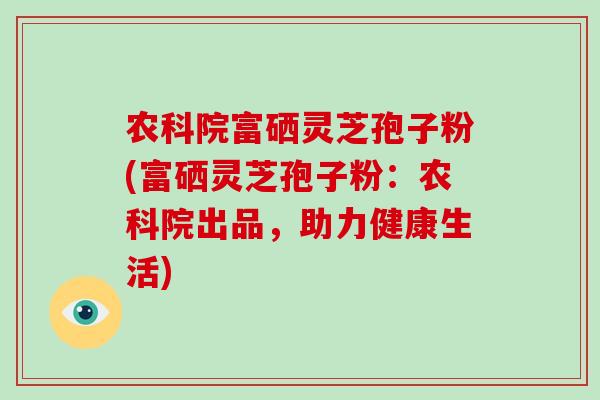 农科院富硒灵芝孢子粉(富硒灵芝孢子粉：农科院出品，助力健康生活)