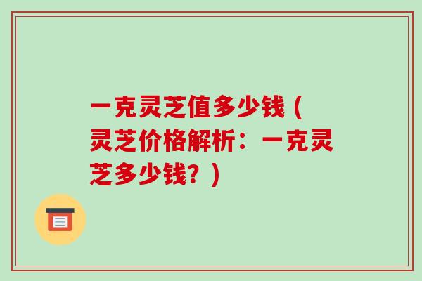 一克灵芝值多少钱 (灵芝价格解析：一克灵芝多少钱？)
