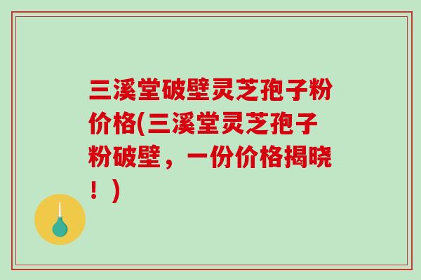 三溪堂破壁灵芝孢子粉价格(三溪堂灵芝孢子粉破壁，一份价格揭晓！)