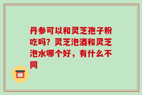 丹参可以和灵芝孢子粉吃吗？灵芝泡酒和灵芝泡水哪个好，有什么不同