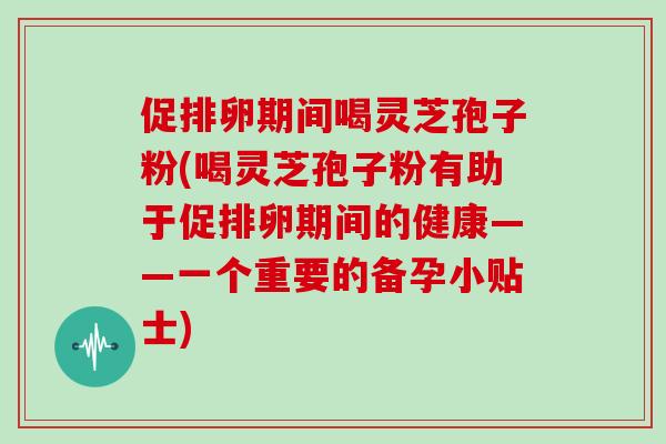 促排卵期间喝灵芝孢子粉(喝灵芝孢子粉有助于促排卵期间的健康——一个重要的备孕小贴士)