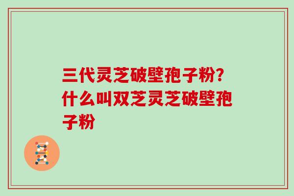 三代灵芝破壁孢子粉？什么叫双芝灵芝破壁孢子粉