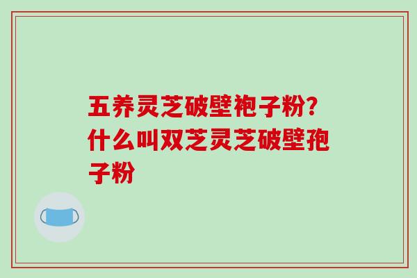 五养灵芝破壁袍子粉？什么叫双芝灵芝破壁孢子粉
