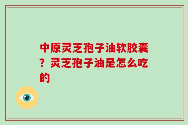 中原灵芝孢子油软胶囊？灵芝孢子油是怎么吃的