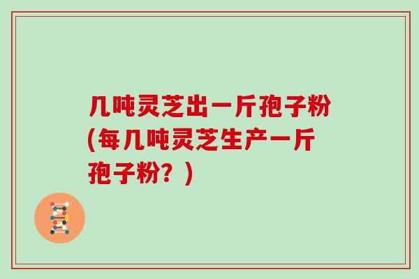 几吨灵芝出一斤孢子粉(每几吨灵芝生产一斤孢子粉？)