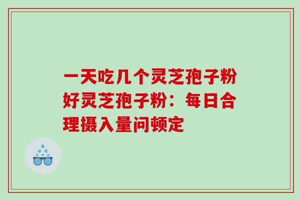 一天吃几个灵芝孢子粉好灵芝孢子粉：每日合理摄入量问顿定