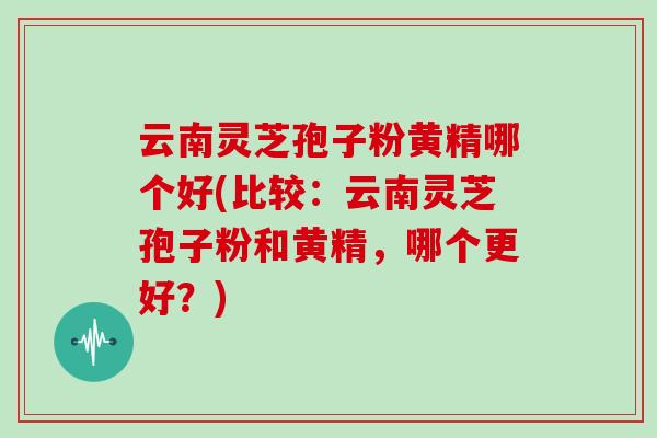 云南灵芝孢子粉黄精哪个好(比较：云南灵芝孢子粉和黄精，哪个更好？)