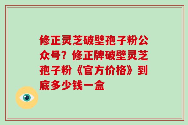 修正灵芝破壁孢子粉公众号？修正牌破壁灵芝孢子粉《官方价格》到底多少钱一盒