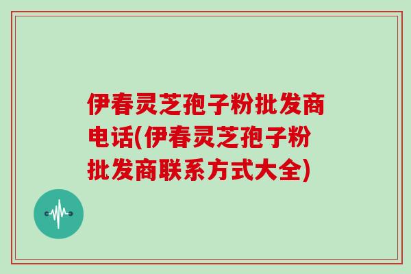 伊春灵芝孢子粉批发商电话(伊春灵芝孢子粉批发商联系方式大全)