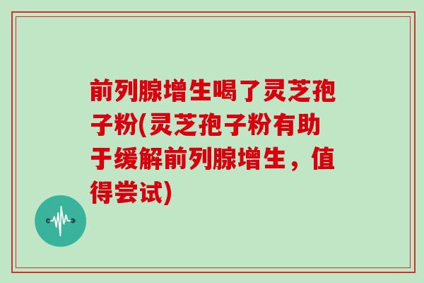 前列腺增生喝了灵芝孢子粉(灵芝孢子粉有助于缓解前列腺增生，值得尝试)