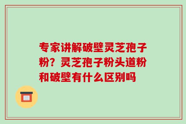 专家讲解破壁灵芝孢子粉？灵芝孢子粉头道粉和破壁有什么区别吗