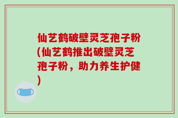 仙艺鹤破壁灵芝孢子粉(仙艺鹤推出破壁灵芝孢子粉，助力养生护健)