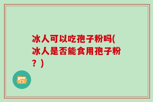 冰人可以吃孢子粉吗(冰人是否能食用孢子粉？)