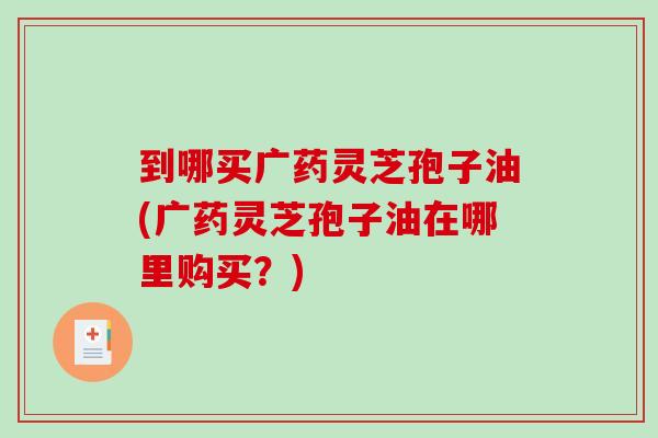 到哪买广药灵芝孢子油(广药灵芝孢子油在哪里购买？)