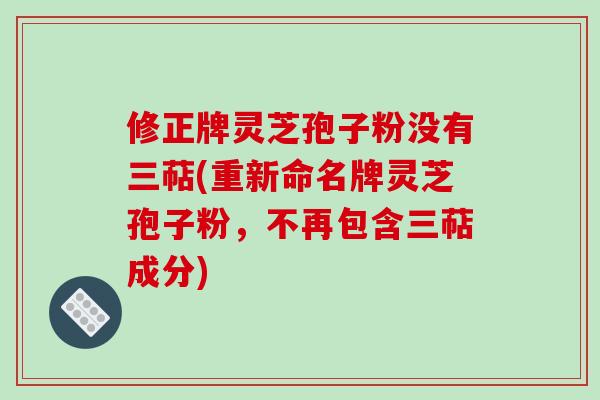修正牌灵芝孢子粉没有三萜(重新命名牌灵芝孢子粉，不再包含三萜成分)