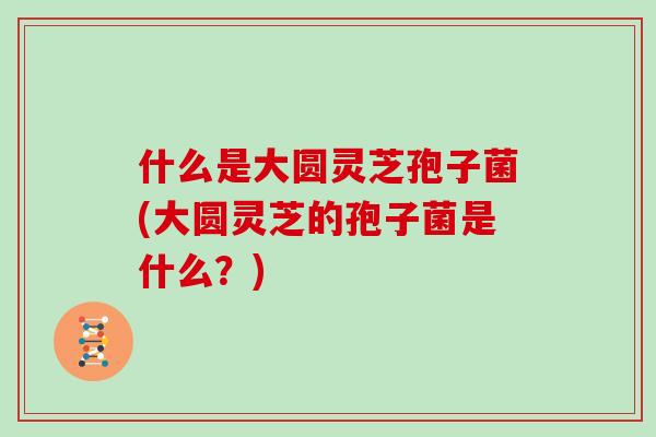 什么是大圆灵芝孢子菌(大圆灵芝的孢子菌是什么？)