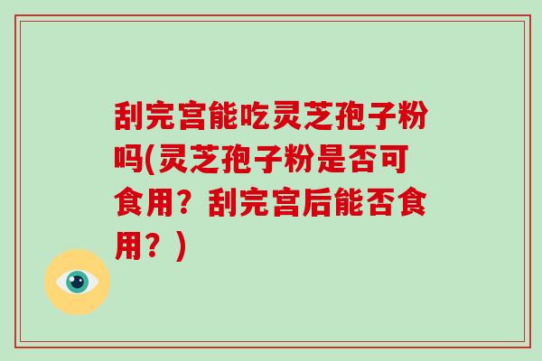 刮完宫能吃灵芝孢子粉吗(灵芝孢子粉是否可食用？刮完宫后能否食用？)