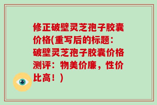 修正破壁灵芝孢子胶囊价格(重写后的标题：破壁灵芝孢子胶囊价格测评：物美价廉，性价比高！)
