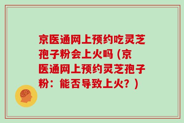 京医通网上预约吃灵芝孢子粉会上火吗 (京医通网上预约灵芝孢子粉：能否导致上火？)