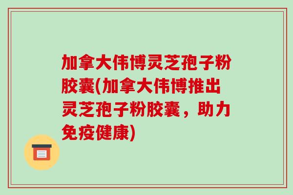 加拿大伟博灵芝孢子粉胶囊(加拿大伟博推出灵芝孢子粉胶囊，助力免疫健康)