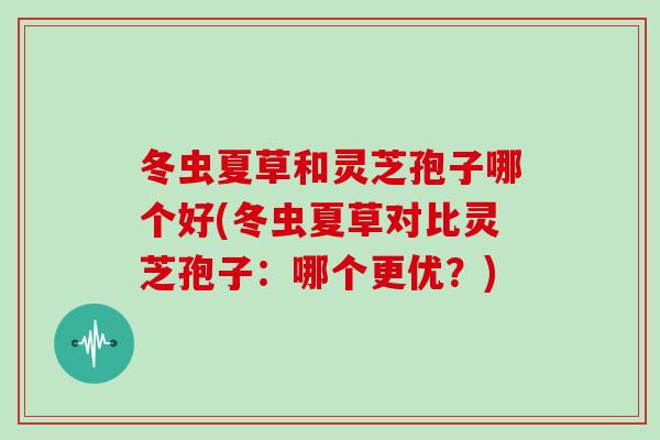 冬虫夏草和灵芝孢子哪个好(冬虫夏草对比灵芝孢子：哪个更优？)