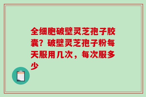 全细胞破壁灵芝孢子胶囊？破壁灵芝孢子粉每天服用几次，每次服多少