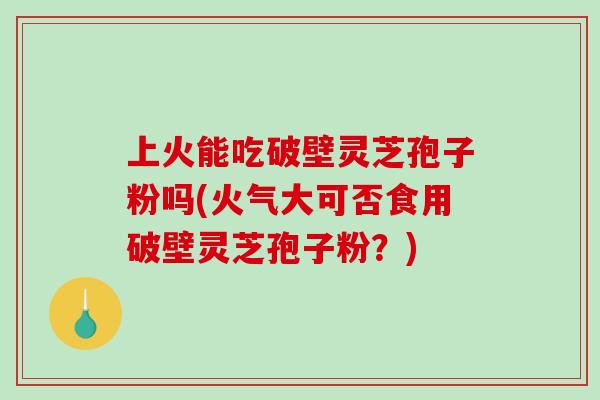 上火能吃破壁灵芝孢子粉吗(火气大可否食用破壁灵芝孢子粉？)