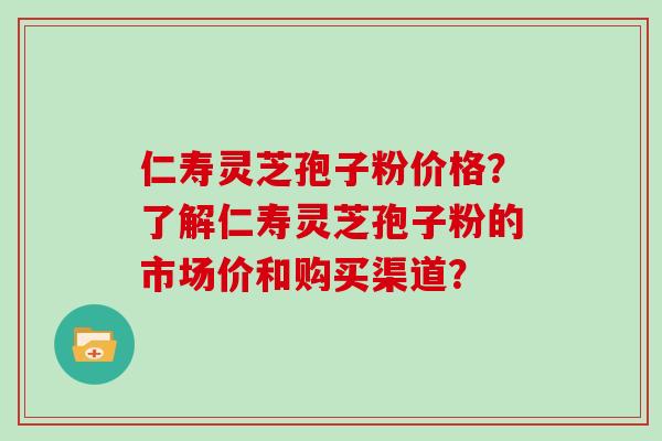 仁寿灵芝孢子粉价格？了解仁寿灵芝孢子粉的市场价和购买渠道？