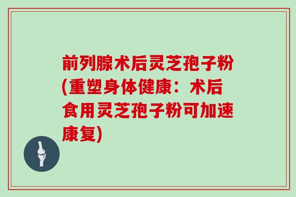 前列腺术后灵芝孢子粉(重塑身体健康：术后食用灵芝孢子粉可加速康复)