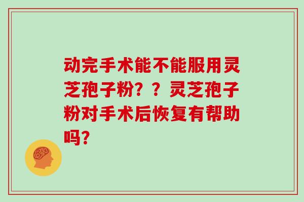 动完手术能不能服用灵芝孢子粉？？灵芝孢子粉对手术后恢复有帮助吗？