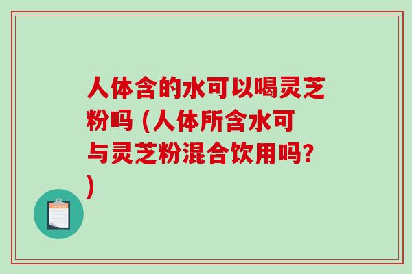 人体含的水可以喝灵芝粉吗 (人体所含水可与灵芝粉混合饮用吗？)