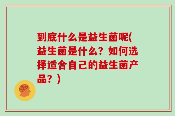 到底什么是益生菌呢(益生菌是什么？如何选择适合自己的益生菌产品？)