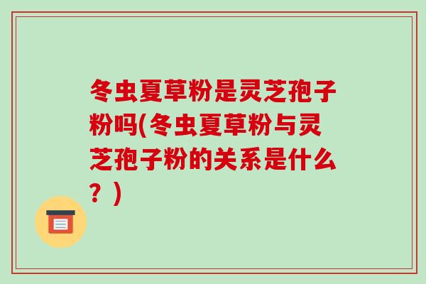冬虫夏草粉是灵芝孢子粉吗(冬虫夏草粉与灵芝孢子粉的关系是什么？)