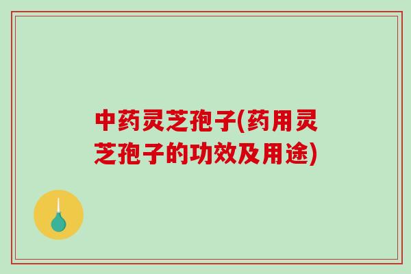 灵芝孢子(药用灵芝孢子的功效及用途)