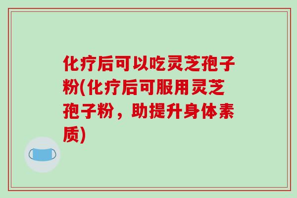 后可以吃灵芝孢子粉(后可服用灵芝孢子粉，助提升身体素质)