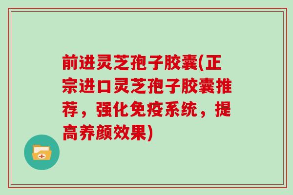 前进灵芝孢子胶囊(正宗进口灵芝孢子胶囊推荐，强化免疫系统，提高养颜效果)