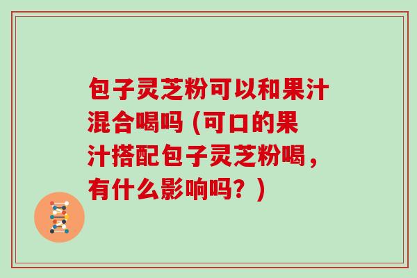 包子灵芝粉可以和果汁混合喝吗 (可口的果汁搭配包子灵芝粉喝，有什么影响吗？)