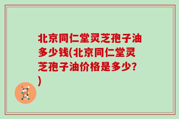 北京同仁堂灵芝孢子油多少钱(北京同仁堂灵芝孢子油价格是多少？)