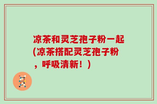 凉茶和灵芝孢子粉一起(凉茶搭配灵芝孢子粉，清新！)